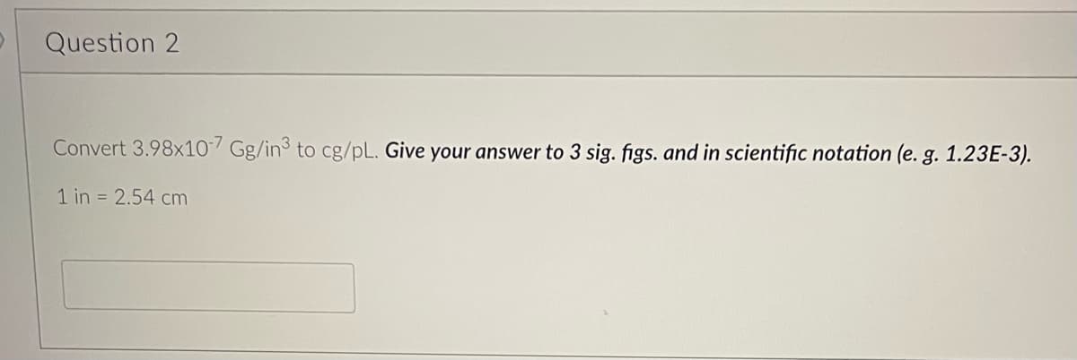 Question 2
Convert 3.98x107 Gg/in3 to cg/pL. Give your answer to 3 sig. figs. and in scientific notation (e. g. 1.23E-3).
1 in = 2.54 cm