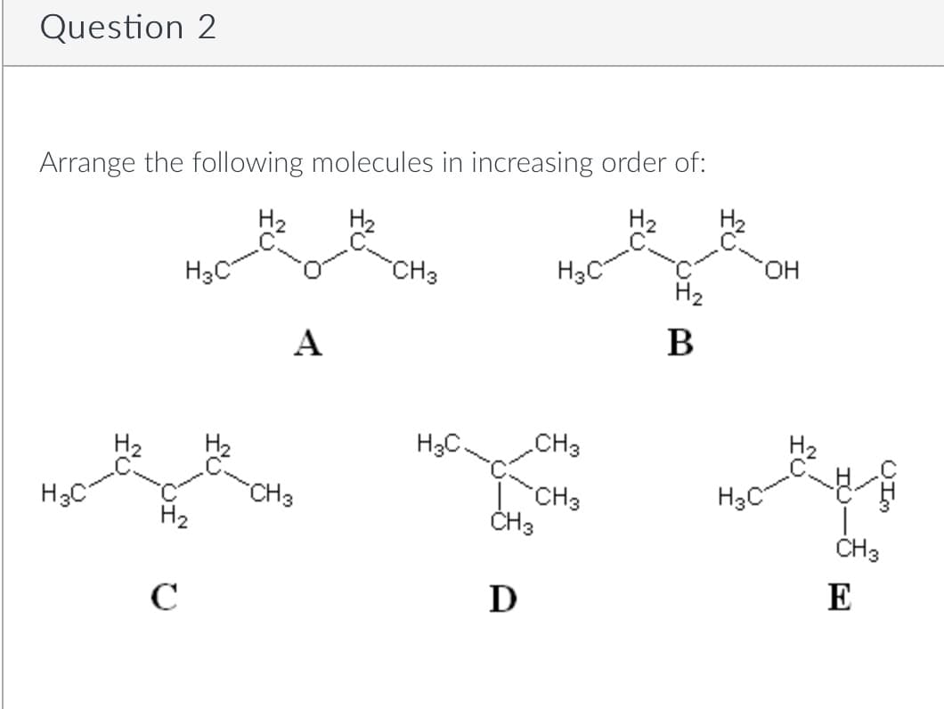 Question 2
Arrange the following molecules in increasing order of:
H₂
H3C
H3C
H₂
с
A
CH3
CH 3
H3C.
CH 3
D
H3C
CH3
CH3
H₂
B
H3C
OH
CH 3
E