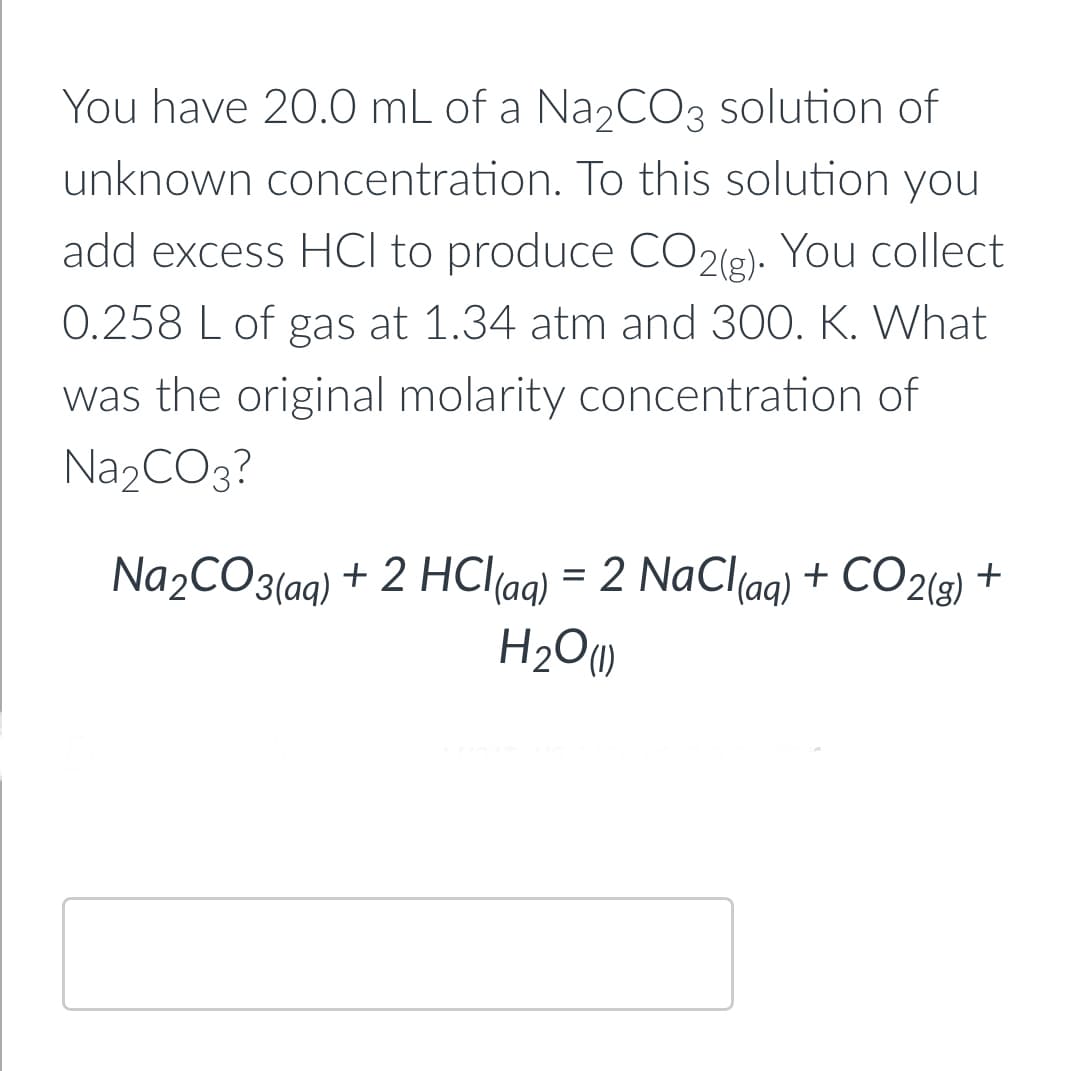 You have 20.0 mL of a Na₂CO3 solution of
unknown concentration. To this solution you
add excess HCI to produce CO2(g). You collect
0.258 L of gas at 1.34 atm and 300. K. What
was the original molarity concentration of
Na₂CO3?
Na₂CO3(aq) + 2 HCl(aq) = 2 NaCl(aq) + CO2(g) +
H₂O (1)