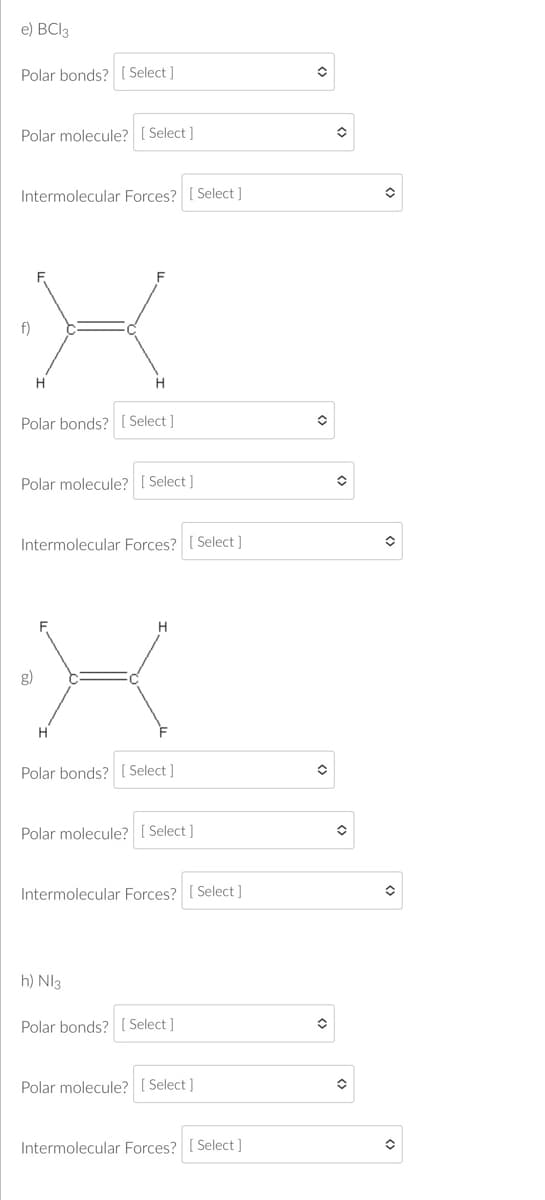 e) BCl3
Polar bonds? [Select]
Polar molecule? [Select]
Intermolecular Forces? [Select]
X
H
Polar bonds? [Select]
Polar molecule? [Select]
Intermolecular Forces? [Select]
H
Polar bonds? [Select]
Polar molecule? [Select]
Intermolecular Forces? [Select]
h) Nl3
Polar bonds? [Select]
Polar molecule? [Select]
Intermolecular Forces? [Select]
✪
✪
✪
✪
✪
✪
✪
✪
✪
✪
✪