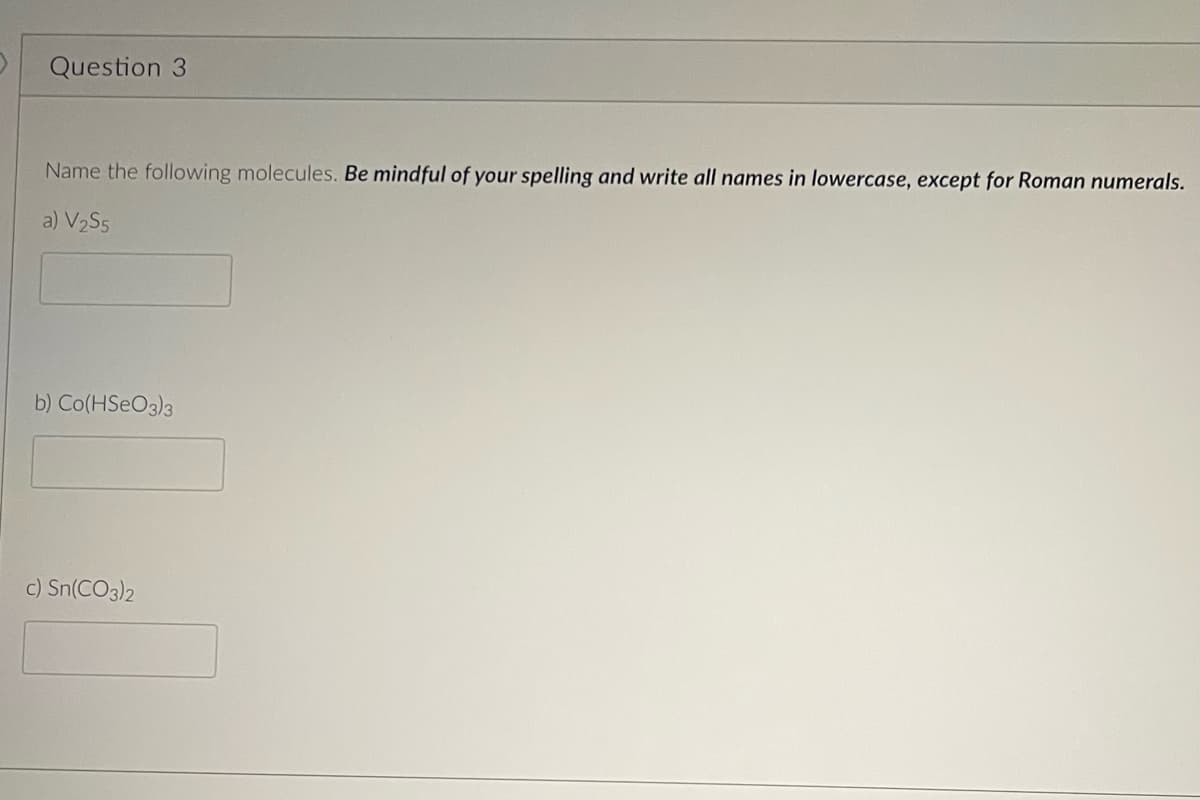 Question 3
Name the following molecules. Be mindful of your spelling and write all names in lowercase, except for Roman numerals.
a) V₂S5
b) Co(HSO3)3
c) Sn(CO3)2