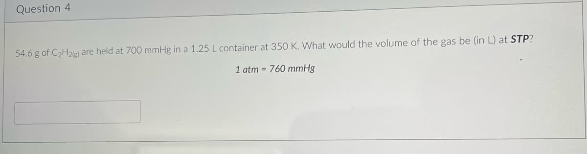 Question 4
54.6 g of C₂H2(g) are held at 700 mmHg in a 1.25 L container at 350 K. What would the volume of the gas be (in L) at STP?
1 atm = 760 mmHg