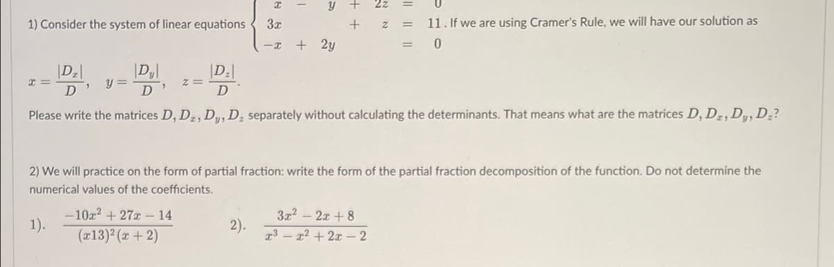 I
y + 2z
+
Z
|| || ||
1) Consider the system of linear equations
3x
11. If we are using Cramer's Rule, we will have our solution as
-x +2y
0
|D₂|
I=
Dz
D
y =
Z=
|D₂|
D
"
D
Please write the matrices D, Dz, Dy, D₂ separately without calculating the determinants. That means what are the matrices D, D2, Dy, Dz?
2) We will practice on the form of partial fraction: write the form of the partial fraction decomposition of the function. Do not determine the
numerical values of the coefficients.
-10x² + 27r - 14
1).
2).
3x²2x+8
x³x²+2x - 2
(x13)²(x + 2)