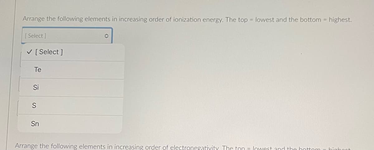 Arrange the following elements in increasing order of ionization energy. The top = lowest and the bottom highest.
[Select]
✓ [Select]
Te
Si
S
Sn
î
Arrange the following elements in increasing order of electronegativity The ton = lowest and the bottom
highest