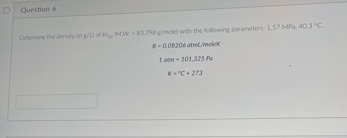 Question 6
Determine the density (in g/L) of Kr(g) (M.W. = 83.798 g/mole) with the following parameters: 1.57 MPa, 40.3 °C.
R = 0.08206 atmL/molek
1 atm = 101,325 Pa
K=°C + 273