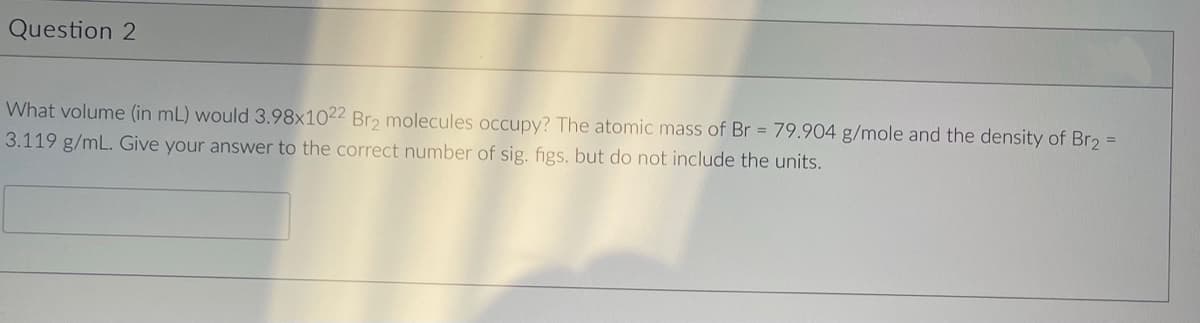 Question 2
What volume (in mL) would 3.98x1022 Br2 molecules occupy? The atomic mass of Br = 79.904 g/mole and the density of Br₂ =
3.119 g/mL. Give your answer to the correct number of sig. figs. but do not include the units.