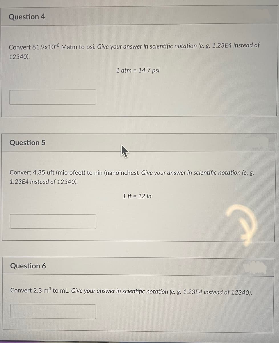 Question 4
Convert 81.9x10-6 Matm to psi. Give your answer in scientific notation (e. g. 1.23E4 instead of
12340).
Question 5
1 atm = 14.7 psi
Convert 4.35 uft (microfeet) to nin (nanoinches). Give your answer in scientific notation (e. g.
1.23E4 instead of 12340).
Question 6
1 ft = 12 in
Convert 2.3 m³ to mL. Give your answer in scientific notation (e. g. 1.23E4 instead of 12340).