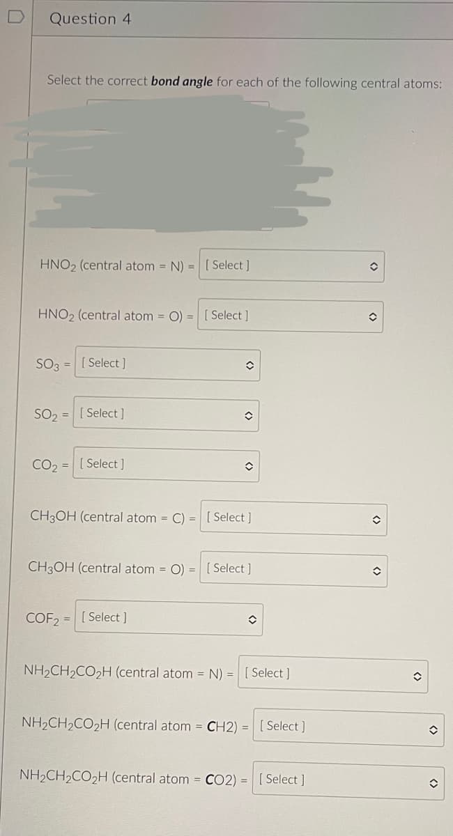 Question 4
Select the correct bond angle for each of the following central atoms:
HNO₂ (central atom = N) = [Select]
HNO₂ (central atom= O) = [Select]
SO3 = [Select]
SO₂ =
CO₂
=
[Select]
[Select]
✪
î
COF2= [Select ]
✪
CH3OH (central atom = C) = [Select]
CH3OH (central atom = O) [Select]
=
û
NH₂CH₂CO₂H (central atom = N) = [Select]
NH₂CH₂CO₂H (central atom=CH2) = [Select]
NH₂CH₂CO₂H (central atom = CO2) = [Select]
✪
<>
î
✪
()
