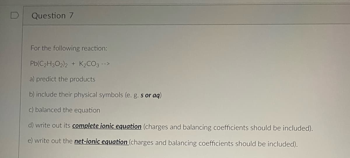 Question 7
For the following reaction:
Pb(C₂H3O2)2 + K₂CO3 -->
a) predict the products
b) include their physical symbols (e. g. s or aq)
c) balanced the equation
d) write out its complete ionic equation (charges and balancing coefficients should be included).
e) write out the net-ionic equation (charges and balancing coefficients should be included).