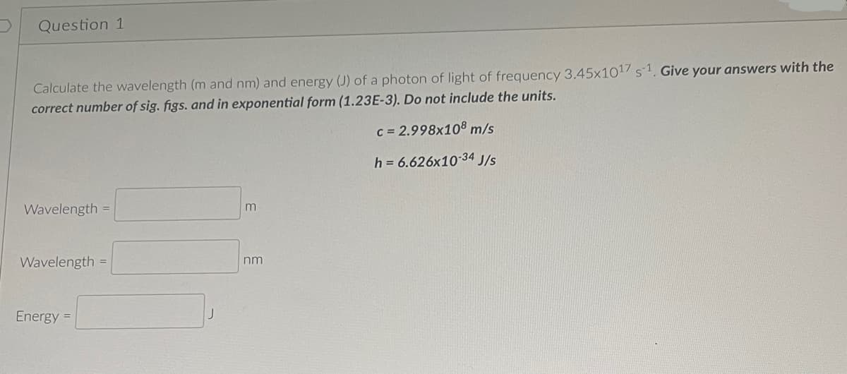 Question 1
Calculate the wavelength (m and nm) and energy (J) of a photon of light of frequency 3.45x1017 s1. Give your answers with the
correct number of sig. figs. and in exponential form (1.23E-3). Do not include the units.
c = 2.998x108 m/s
h = 6.626x10-34 J/s
Wavelength =
Wavelength =
Energy =
m
nm