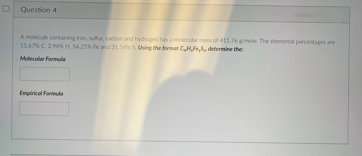 Question 4
A molecule containing iron, sulfur, carbon and hydrogen has a molecular mass of 411.76 g/mole. The elemental percentages are
11.67% C, 2.94% H, 54.25% Fe and 31.14% S. Using the format CwHxFeySz, determine the:
Molecular Formula
Empirical Formula