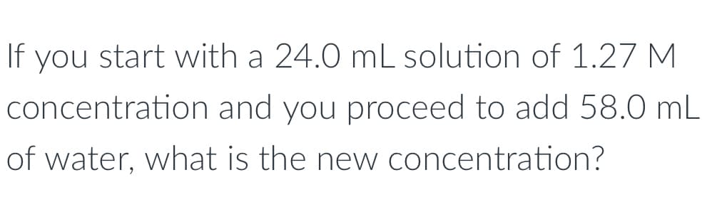 If you start with a 24.0 mL solution of 1.27 M
concentration and you proceed to add 58.0 mL
of water, what is the new concentration?