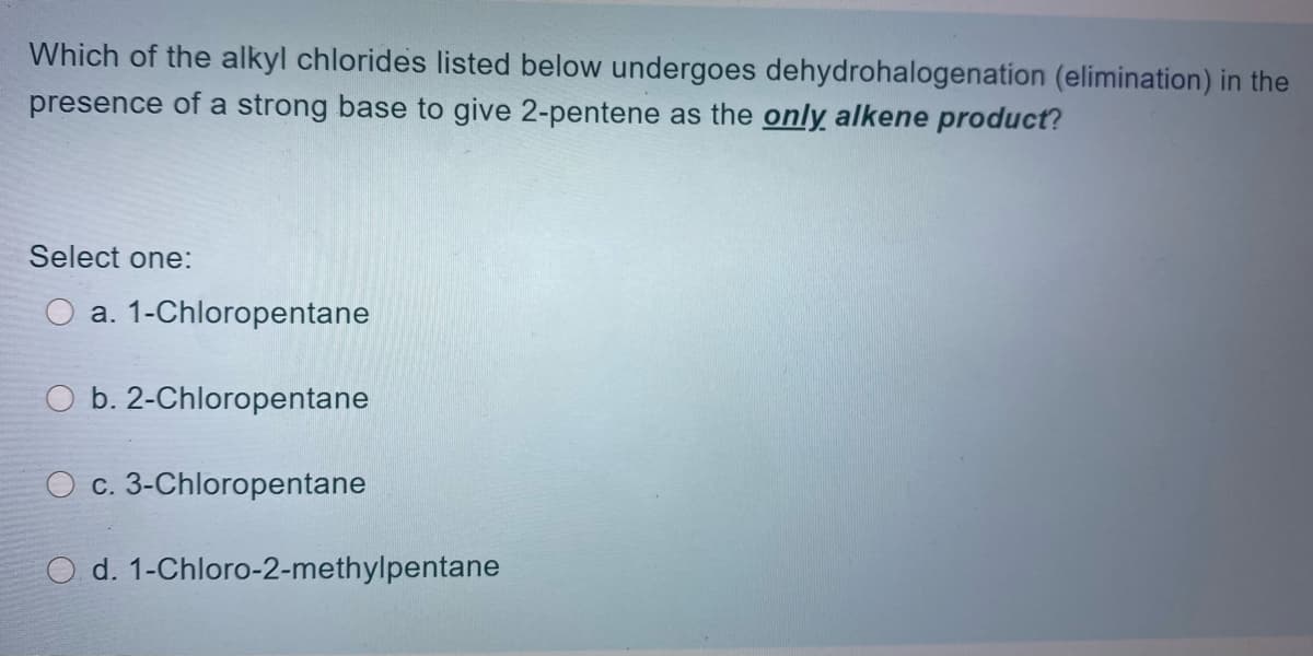 Which of the alkyl chlorides listed below undergoes dehydrohalogenation (elimination) in the
presence of a strong base to give 2-pentene as the only alkene product?
Select one:
a. 1-Chloropentane
b. 2-Chloropentane
O c. 3-Chloropentane
d. 1-Chloro-2-methylpentane
