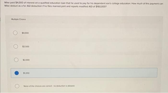 Mike paid $4,000 of interest on a qualified education loan that he used to pay for his dependent son's college education. How much of this payment can
Mike deduct as a for AGI deduction if he files married-joint and reports modified AGI of $160,000?
Multiple Choice
$4,000
$2,500
$2,000
$1,250
None of the choices are correct no deduction is allowed.
