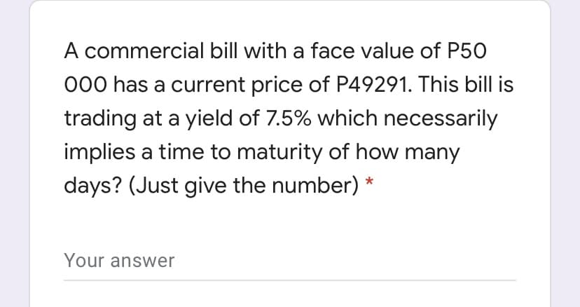 A commercial bill with a face value of P50
000 has a current price of P49291. This bill is
trading at a yield of 7.5% which necessarily
implies a time to maturity of how many
days? (Just give the number) *
Your answer

