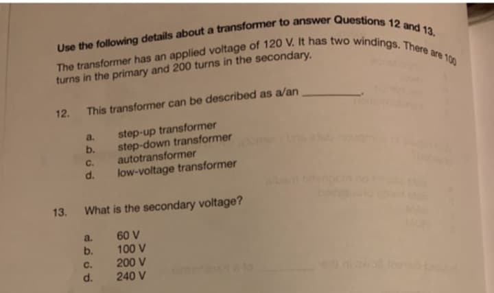 Use the following details about a transformer to answer Questions 12 and 13.
The transformer has an applied voltage of 120 V. It has two windings. There are 100
turns in the primary and 200 turns in the secondary.
12. This transformer can be described as a/an
step-up transformer
step-down transformer
autotransformer
low-voltage transformer
a.
b.
C.
d.
13. What is the secondary voltage?
60 V
100 V
200 V
240 V
a.
b.
C.
d.
