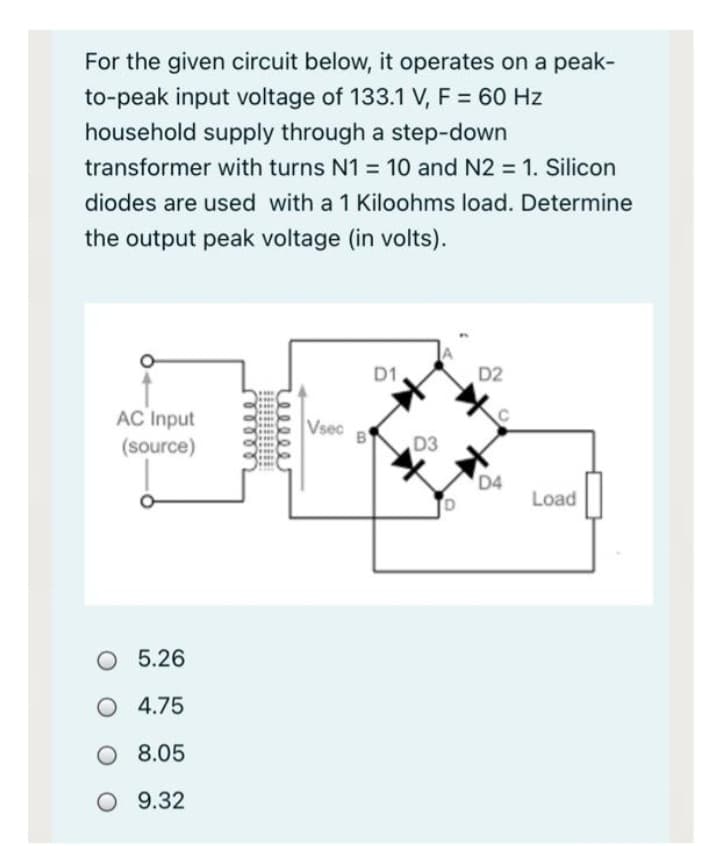 For the given circuit below, it operates on a peak-
to-peak input voltage of 133.1 V, F = 60 Hz
household supply through a step-down
transformer with turns N1 = 10 and N2 = 1. Silicon
diodes are used with a 1 Kiloohms load. Determine
the output peak voltage (in volts).
AC Input
(source)
O 5.26
O 4.75
O 8.05
O 9.32
Vsec
B
D1
D3
D2
D4
Load
