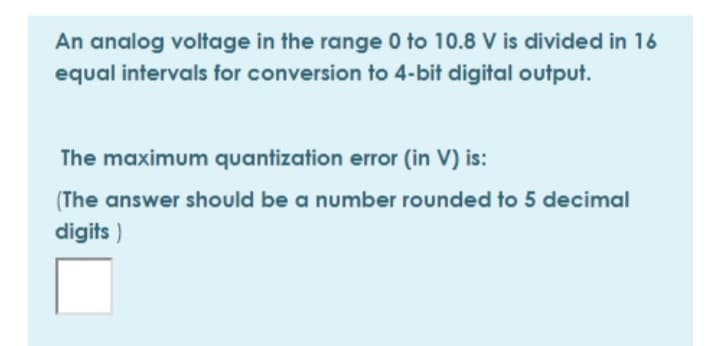 An analog voltage in the range 0 to 10.8 V is divided in 16
equal intervals for conversion to 4-bit digital output.
The maximum quantization error (in V) is:
(The answer should be a number rounded to 5 decimal
digits )