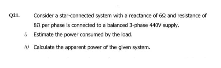 Q21.
Consider a star-connected system with a reactance of 692 and resistance of
892 per phase is connected to a balanced 3-phase 440V supply.
i)
Estimate the power consumed by the load.
ii) Calculate the apparent power of the given system.