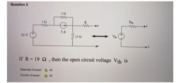 Question 3
50 V
Selected Answer:
Correct Answer:
30
45
45
5A
150
a
If R=19 2, then the open circuit voltage Vth is
←
Re
www