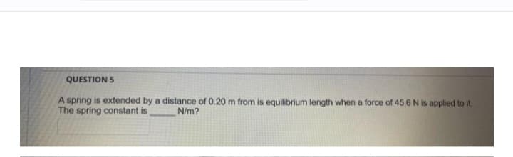 QUESTION 5
A spring is extended by a distance of 0.20 m from is equilibrium length when a force of 45.6 N is applied to it.
The spring constant is
N/m?