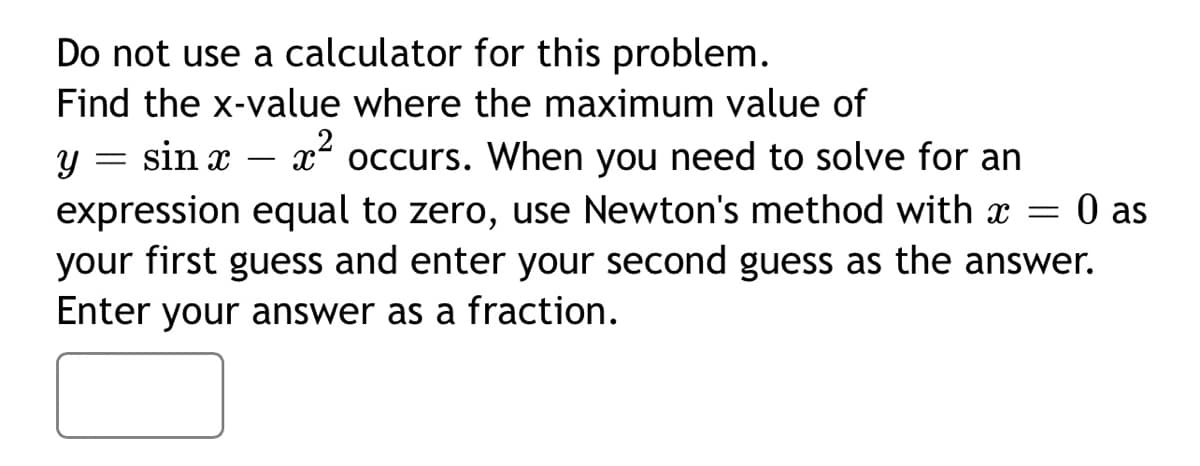 Do not use a calculator for this problem.
Find the x-value where the maximum value of
occurs. When you need to solve for an
expression equal to zero, use Newton's method with = 0 as
Y = sin x
x²
your first guess and enter your second guess as the answer.
Enter your answer as a fraction.