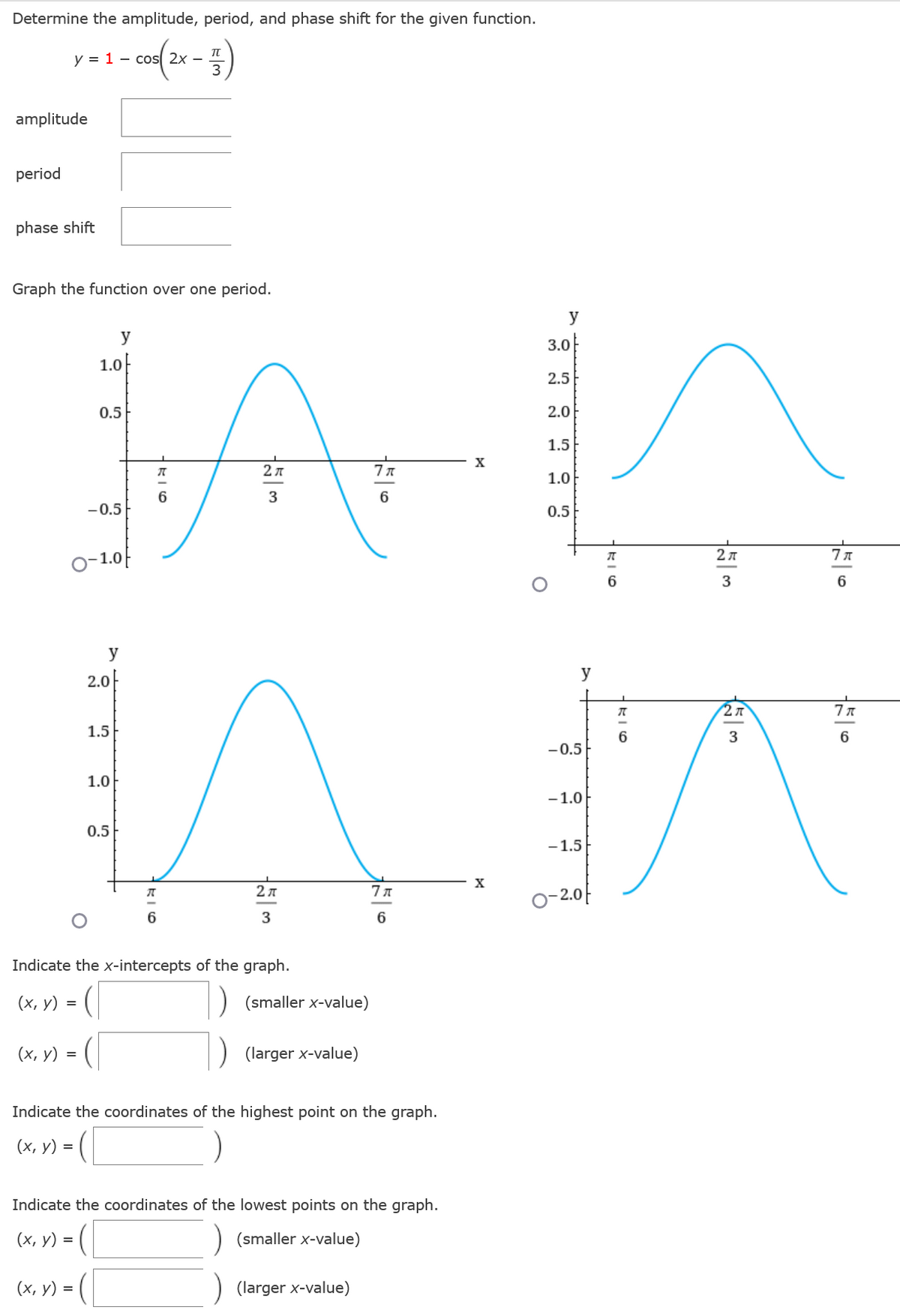 Determine the amplitude, period, and phase shift for the given function.
y = 1 cos 2x -
- 5)
3
amplitude
period
phase shift
Graph the function over one period.
y
3.0
y
1.0
2.5
0.5
2.0
1.5
X
7%
1.0
2 л
3
6
-0.5
0.5
o-1.0f
20
2A
7 T
ए
AN
3
6
y
y
2.0
2A
7%
1.5
6
3
6
-0.5
1.0
-1.0
0.5
-1.5
27
7 A
○-2.아
6
3
Indicate the x-intercepts of the graph.
(x, y) =
(smaller x-value)
(x, y) =
(larger x-value)
Indicate the coordinates of the highest point on the graph.
(x, y) =
Indicate the coordinates of the lowest points on the graph.
(x, y) =
) (smaller x-value)
(x, y) =
(larger x-value)
π
6