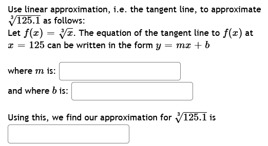 Use linear approximation, i.e. the tangent line, to approximate
✓125.1 as follows:
Let f(x) =
=
V. The equation of the tangent line to f(x) at
x = 125 can be written in the form y = mx + b
where m is:
and where b is:
Using this, we find our approximation for ✓125.1 is