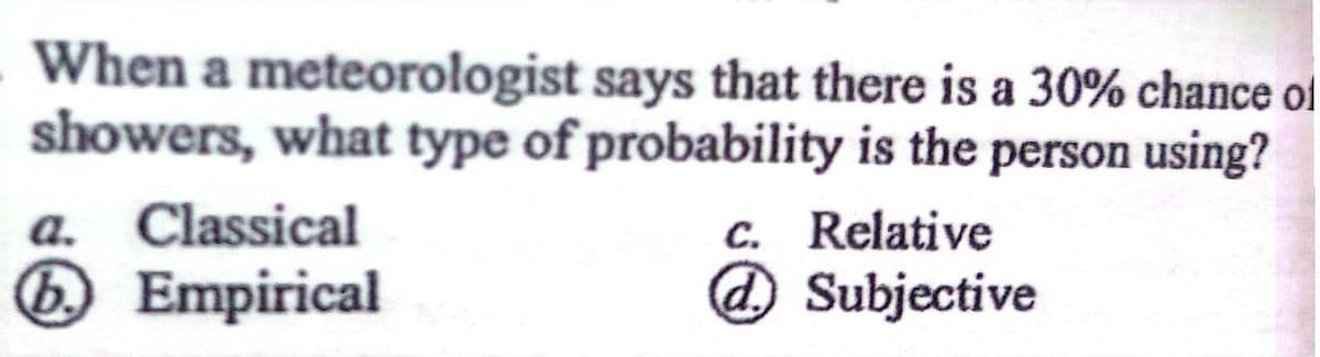 When a meteorologist says that there is a 30% chance of
showers, what type of probability is the person using?
c. Relative
a. Classical
b. Empirical
d.
Subjective