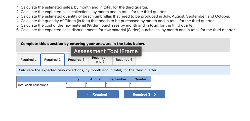1. Calculate the estimated sales, by month and in total, for the third quarter.
2. Calculate the expected cash collections, by month and in total, for the third quarter.
3. Calculate the estimated quantity of beach umbrellas that need to be produced in July, August, September, and October.
4. Calculate the quantity of Gilden (in feet) that needs to be purchased by month and in total, for the third quarter.
5. Calculate the cost of the raw material (Gilden) purchases by month and in total, for the third quarter.
6. Calculate the expected cash disbursements for raw material (Gilden) purchases, by month and in total, for the third quarter.
Complete this question by entering your answers in the tabs below.
Assessment Tool iFrame
Required 6
Required 1 Required 2
Required 3
Total cash collections
Required 4
and 5
Calculate the expected cash collections, by month and in total, for the third quarter.
July
August
September
Quarter
< Required 1
Required 3
>