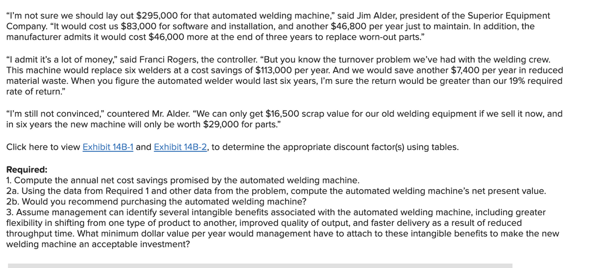 "I'm not sure we should lay out $295,000 for that automated welding machine," said Jim Alder, president of the Superior Equipment
Company. "It would cost us $83,000 for software and installation, and another $46,800 per year just to maintain. In addition, the
manufacturer admits it would cost $46,000 more at the end of three years to replace worn-out parts."
"I admit it's a lot of money," said Franci Rogers, the controller. "But you know the turnover problem we've had with the welding crew.
This machine would replace six welders at a cost savings of $113,000 per year. And we would save another $7,400 per year in reduced
material waste. When you figure the automated welder would last six years, I'm sure the return would be greater than our 19% required
rate of return."
"I'm still not convinced," countered Mr. Alder. "We can only get $16,500 scrap value for our old welding equipment if we sell it now, and
in six years the new machine will only be worth $29,000 for parts."
Click here to view Exhibit 14B-1 and Exhibit 14B-2, to determine the appropriate discount factor(s) using tables.
Required:
1. Compute the annual net cost savings promised by the automated welding machine.
2a. Using the data from Required 1 and other data from the problem, compute the automated welding machine's net present value.
2b. Would you recommend purchasing the automated welding machine?
3. Assume management can identify several intangible benefits associated with the automated welding machine, including greater
flexibility in shifting from one type of product to another, improved quality of output, and faster delivery as a result of reduced
throughput time. What minimum dollar value per year would management have to attach to these intangible benefits to make the new
welding machine an acceptable investment?