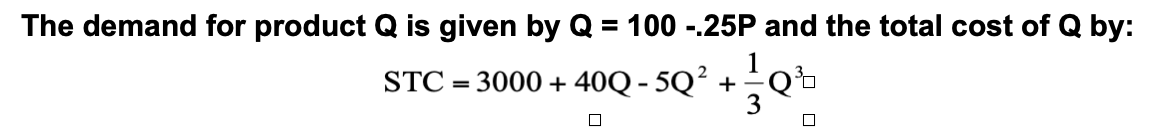 The demand for product Q is given by Q = 100 -.25P and the total cost of Q by:
1
STC = 3000 + 40Q - 5Q² +