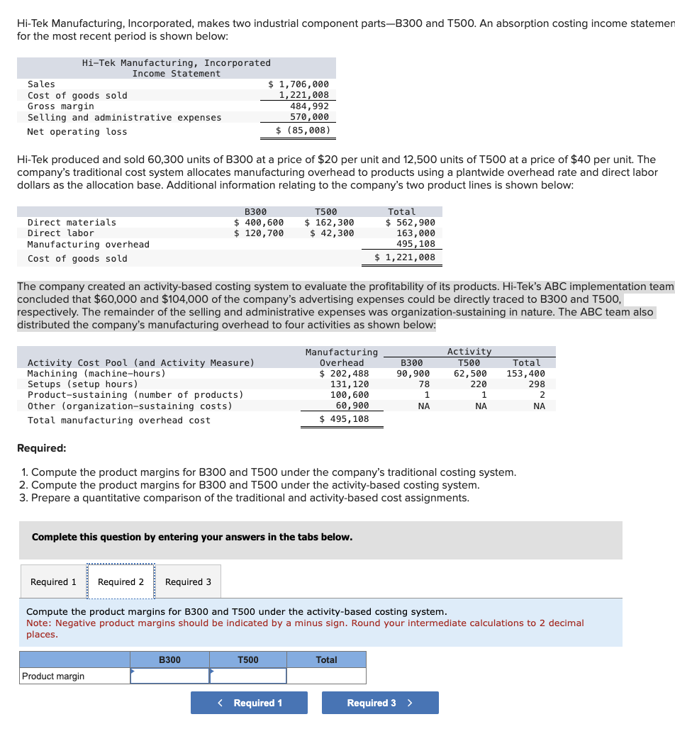 Hi-Tek Manufacturing, Incorporated, makes two industrial component parts-B300 and T500. An absorption costing income statemen
for the most recent period is shown below:
Hi-Tek Manufacturing, Incorporated
Income Statement
Sales
Cost of goods sold
Gross margin
Selling and administrative expenses
Net operating loss
Hi-Tek produced and sold 60,300 units of B300 at a price of $20 per unit and 12,500 units of T500 at a price of $40 per unit. The
company's traditional cost system allocates manufacturing overhead to products using a plantwide overhead rate and direct labor
dollars as the allocation base. Additional information relating to the company's two product lines is shown below:
Direct materials
Direct labor
Manufacturing overhead
Cost of goods sold
Activity Cost Pool (and Activity Measure)
Machining (machine-hours)
Setups (setup hours)
Product-sustaining (number of products)
Other (organization-sustaining costs)
Total manufacturing overhead cost
B300
$ 400,600
$ 120,700
The company created an activity-based costing system to evaluate the profitability of its products. Hi-Tek's ABC implementation team
concluded that $60,000 and $104,000 of the company's advertising expenses could be directly traced to B300 and T500,
respectively. The remainder of the selling and administrative expenses was organization-sustaining in nature. The ABC team also
distributed the company's manufacturing overhead to four activities as shown below:
$ 1,706,000
1,221,008
484,992
570,000
$ (85,008)
Required 1 Required 2 Required 3
Product margin
Complete this question by entering your answers in the tabs below.
B300
T500
$ 162,300
$ 42,300
T500
Total
$562,900
163,000
495,108
$ 1,221,008
Manufacturing
Overhead
$ 202,488
131, 120
100, 600
60,900
$ 495, 108
< Required 1
Required:
1. Compute the product margins for B300 and T500 under the company's traditional costing system.
2. Compute the product margins for B300 and T500 under the activity-based costing system.
3. Prepare a quantitative comparison of the traditional and activity-based cost assignments.
B300
90,900
Total
78
1
ΝΑ
Activity
T500
62,500
220
Required 3 >
1
Compute the product margins for B300 and T500 under the activity-based costing system.
Note: Negative product margins should be indicated by a minus sign. Round your intermediate calculations to 2 decimal
places.
ΝΑ
Total
153,400
298
2
ΝΑ