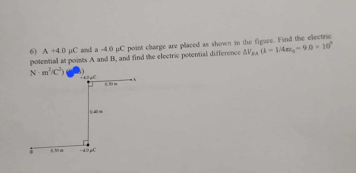 6) A +4.0 μC and a -4.0 µC point charge are placed as shown in the figure. Find the electric
potential at points A and B, and find the electric potential difference AVBA (k = 1/4neo=9.0 × 10°
N·m²/C²)
B
0.30 m
+4.0 μC
0.40 m
-4.0 μC
0.30 m
A