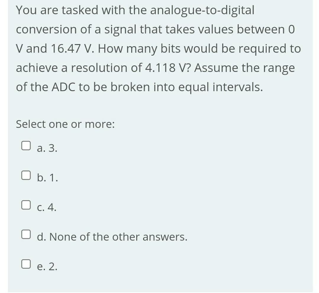 You are tasked with the analogue-to-digital
conversion of a signal that takes values between 0
V and 16.47 V. How many bits would be required to
achieve a resolution of 4.118 V? Assume the range
of the ADC to be broken into equal intervals.
Select one or more:
а. 3.
O b. 1.
O c. 4.
O d. None of the other answers.
O e. 2.
