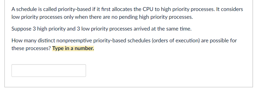 A schedule is called priority-based if it first allocates the CPU to high priority processes. It considers
low priority processes only when there are no pending high priority processes.
Suppose 3 high priority and 3 low priority processes arrived at the same time.
How many distinct nonpreemptive priority-based schedules (orders of execution) are possible for
these processes? Type in a number.
