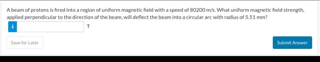 A beam of protons is fired into a region of uniform magnetic field with a speed of 80200 m/s. What uniform magnetic field strength,
applied perpendicular to the direction of the beam, will deflect the beam into a circular arc with radius of 5.51 mm?
T
Save for Later
Submit Answer