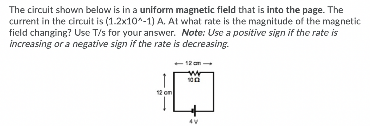The circuit shown below is in a uniform magnetic field that is into the page. The
current in the circuit is (1.2x10^-1) A. At what rate is the magnitude of the magnetic
field changing? Use T/s for your answer. Note: Use a positive sign if the rate is
increasing or a negative sign if the rate is decreasing.
12 cm
↑
12 cm
100
4V

