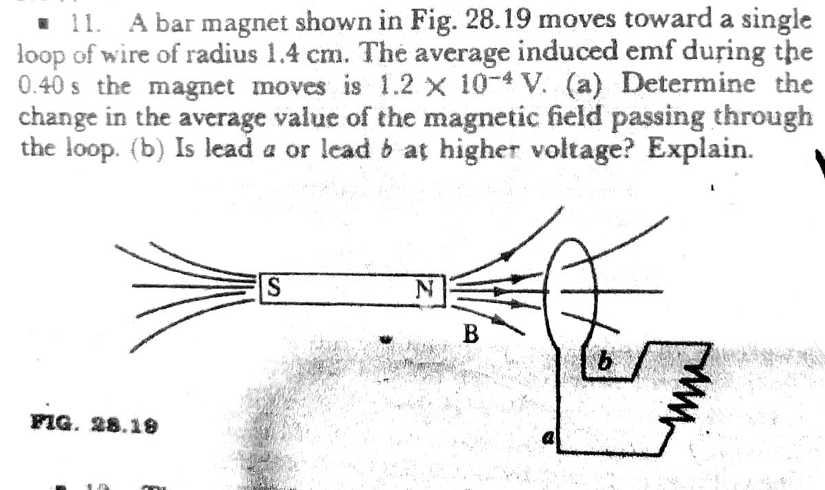 ☐ 11. A bar magnet shown in Fig. 28.19 moves toward a single
loop of wire of radius 1.4 cm. The average induced emf during the
0.40s the magnet moves is 1.2 x 10-4 V. (a) Determine the
change in the average value of the magnetic field passing through
the loop. (b) Is lead a or lead b at higher voltage? Explain.
S
N
FIG. 28.19
is th
urush
B