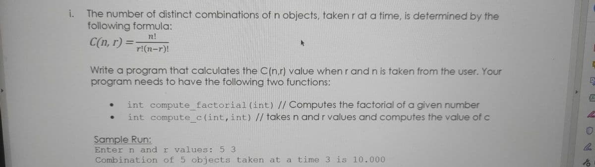 The number of distinct combinations of n objects, takenrat a time, is determined by the
following formula:
n!
C(n, r) =:
r!(n-r)!
Write a program that calculates the O(n.r) value when r and n is taken from the user. Your
program needs to have the following two functions:
int compute_factorial(int) // Computes the factorial of a given number
int compute_c(int,int) // takes n andrvalues and computes the value of c
Sample Run:
Enter n and r values: 5 3
Combination of 5 objects taken at a time 3 is 10.000

