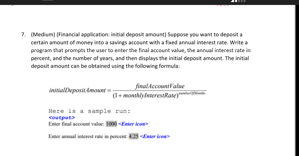 7. (Medium) (Financial application: initial deposit amount) Suppose you want to deposit a
certain amount of money into a savings account with a fixed annual interest rate. Write a
program that prompts the üser to enter the final accoünt value, the annual interest rate in
percent, and the number of years, and then displays the initial deposit amount. The initial
deposit amount can be obtained using the following formula:
finalAccountValue
(1+monthlyInterestRate)"
initialDepositAmount
numberOfMonths
Here is a sample run:
<output>
Enter final account value: 1000 <Enter icon>
Enter annual interest rate in percent: 4.25 <Enter icon>
