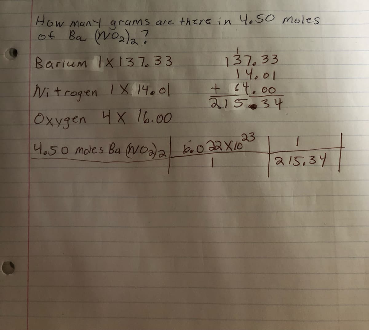 How many grams are there in 4.50 moles
of Ba (NO₂)2 ?
Barium 1x137.33
Nitrogen IX 14.01
Oxygen 4X 16.00
137.33
14.01
+ 64.00
21534
23
4.50 moles Ba (NO2)2 600 22X10°
1
215,34