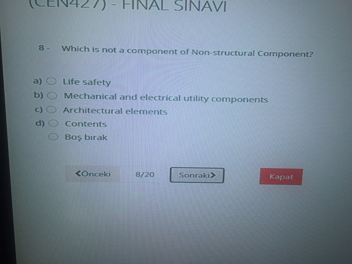 HNAL SINAVI
8-
Which is not a component of Non-structural Comnponent?
a)
Life safety
b)
Mechanical and electrical utility components
Architectural elements
Contents
Boş bırak
KÖnceki
8/20
Sonraki>
Каpat
00
