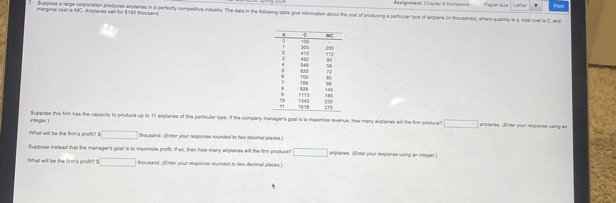 Assignment: Chapter 8 Homework
Print
2. Suppose a large corporation produces airplanes in a perfectly competitive industry. The data in the following table give information about the cost of producing a particular type of airplane (in thousands), where quantity is q, total cost is C, and
Paper size Letter
marginal cost is MC. Airplanes sell for $192 thousand.
q
C
MC
0
100
1
300
200
2
412
112
3
4921
80
4
548
56
5
620
72
6
700
80
7
788
88
8
928
140
9
1113
185
10
1343
230
1618
275
Suppose this firm has the capacity to produce up to 11 airplanes of this particular type. If the company manager's goal is to maximize revenue, how many airplanes will the firm produce?
integer.)
What will be the firm's profit? S
thousand. (Enter your response rounded to two decimal places.)
Suppose instead that the manager's goal is to maximize profit. If so, then how many airplanes will the firm produce?
What will be the firm's profit? $
thousand. (Enter your response rounded to two decimal places.)
airplanes. (Enter your response using an integer.)
airplanes. (Enter your response using an