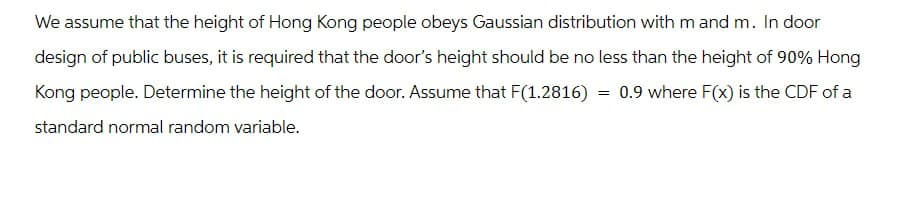 We assume that the height of Hong Kong people obeys Gaussian distribution with m and m. In door
design of public buses, it is required that the door's height should be no less than the height of 90% Hong
Kong people. Determine the height of the door. Assume that F(1.2816) 0.9 where F(x) is the CDF of a
standard normal random variable.
=