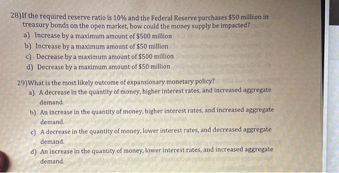 28) If the required reserve ratio is 10% and the Federal Reserve purchases $50 million in
treasury bonds on the open market, how could the money supply be impacted?
a) Increase by a maximum amount of $500 million
b) Increase by a maximum amount of $50 million
c) Decrease by a maximum amount of $500 million
d) Decrease by a maximum amount of $50 million
29) What is the most likely outcome of expansionary monetary policy?
a) A decrease in the quantity of money, higher interest rates, and increased aggregate
demand.
b) An increase in the quantity of money, higher interest rates, and increased aggregate
demand.
c) A decrease in the quantity of money, lower interest rates, and decreased aggregate
demand..
d) An increase in the quantity of money, lower interest rates, and increased aggregate
demand.