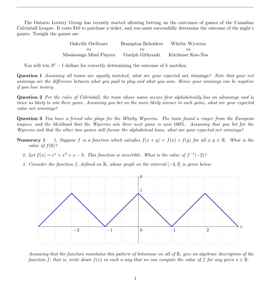 The Ontario Lottery Group has recently started allowing betting on the outcomes of games of the Canadian
Calvinball League. It costs $10 to purchase a ticket, and you must successfully determine the outcome of the night's
games. Tonight the games are
Oakville Owlbears
Brampton Beholders
Whitby Wyverns
VS
Vs
Vs
Mississauga Mind Flayers
Guelph Githyanki
Kitchener Kuo-Toa
You will win 3* – 1 dollars for correctly determining the outcome of k matches.
Question 1 Assuming all teams are equally matched, what are your expected net winnings? Note that your net
winnings are the difference between what you paid to play and what you won. Hence your winnings can be negative
if you lose money.
Question 2 Per the rules of Calvinball, the team whose name occurs first alphabetically has an advantage and is
twice as likely to win their game. Assuming you bet on the more likely winner in each game, what are your expected
value net winnings?
Question 3 You have a friend who plays for the Whitby Wyverns. The team found a ringer from the European
leagues, and the likelihood that the Wyverns win their next game is now 100%. Assuming that you bet for the
Wyverns and that the other two games still favour the alphabetical team, what are your expected net winnings?
1. Suppose f is a function which satisfies f(x + y)
Numeracy 1
value of f(0)?
f(x) + f(y) for all , y E R. What is the
%3D
2. Let f(x) = e + r3 + x-3. This function is invertible. What is the value of f-1(-2)?
3. Consider the function f, defined on R, whose graph on the interval [-3, 3] is given below:
-2
-1
1
2
Assuming that the function maintains this pattern of behaviour on all of R, give an algebraic description of the
function f; that is, write down f(x) in such a way that we can compute the value of f for any given x E R.
1
