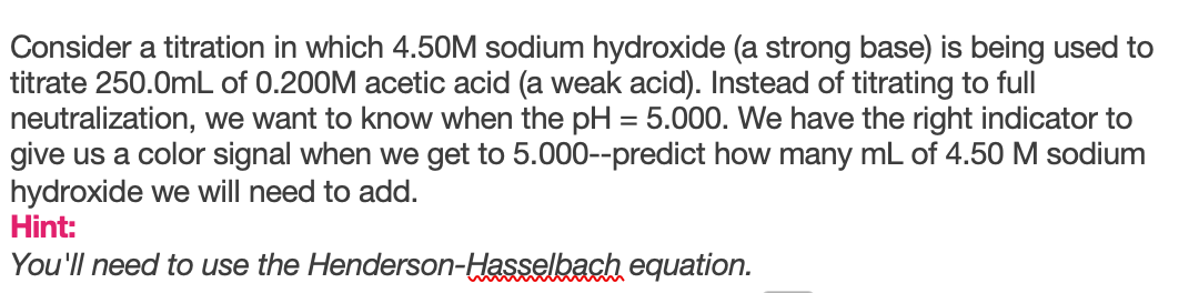 Consider a titration in which 4.50M sodium hydroxide (a strong base) is being used to
titrate 250.0mL of 0.200M acetic acid (a weak acid). Instead of titrating to full
neutralization, we want to know when the pH = 5.000. We have the right indicator to
give us a color signal when we get to 5.000--predict how many mL of 4.50 M sodium
hydroxide we will need to add.
Hint:
%3D
You'll need to use the Henderson-Hasselbach equation.
