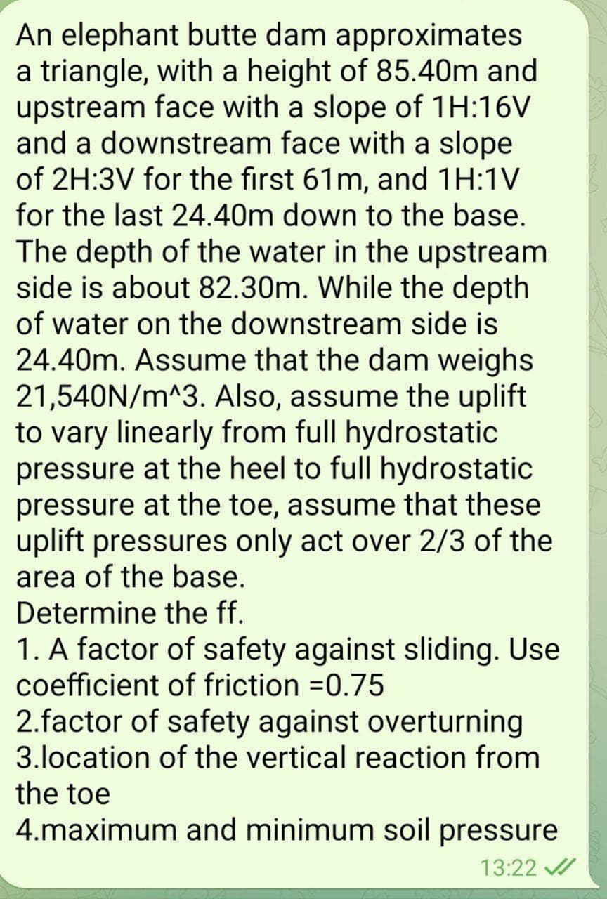 An elephant butte dam approximates
a triangle, with a height of 85.40m and
upstream face with a slope of 1H:16V
and a downstream face with a slope
of 2H:3V for the first 61m, and 1H:1V
for the last 24.40m down to the base.
The depth of the water in the upstream
side is about 82.30m. While the depth
of water on the downstream side is
24.40m. Assume that the dam weighs
21,540N/m^3. Also, assume the uplift
to vary linearly from full hydrostatic
pressure at the heel to full hydrostatic
pressure at the toe, assume that these
uplift pressures only act over 2/3 of the
area of the base.
Determine the ff.
1. A factor of safety against sliding. Use
coefficient of friction =0.75
2.factor of safety against overturning
3.location of the vertical reaction from
the toe
4.maximum and minimum soil pressure
13:22 /
