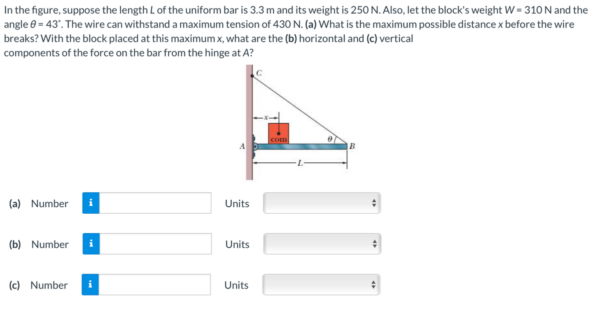 In the figure, suppose the length L of the uniform bar is 3.3 m and its weight is 250 N. Also, let the block's weight W = 310 N and the
angle 0 = 43°. The wire can withstand a maximum tension of 43O N. (a) What is the maximum possible distance x before the wire
breaks? With the block placed at this maximum x, what are the (b) horizontal and (c) vertical
components of the force on the bar from the hinge at A?
com
(a) Number
i
Units
(b) Number
Units
(c) Number
Units
